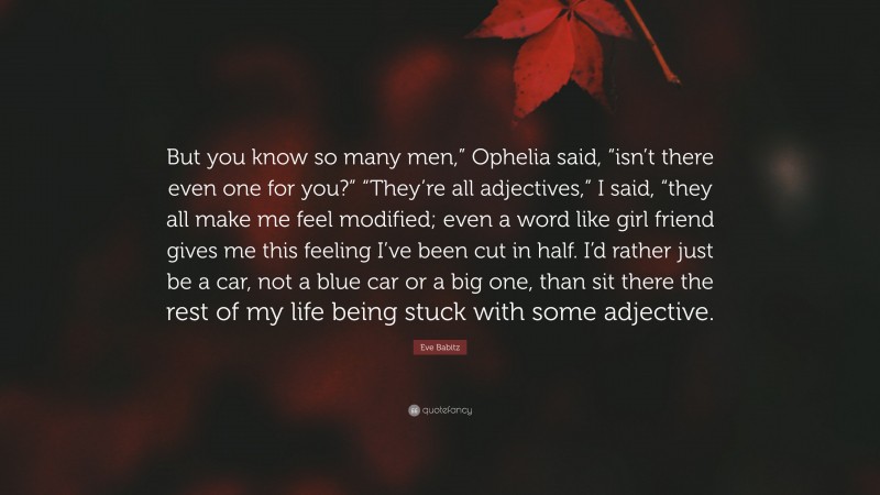 Eve Babitz Quote: “But you know so many men,” Ophelia said, “isn’t there even one for you?” “They’re all adjectives,” I said, “they all make me feel modified; even a word like girl friend gives me this feeling I’ve been cut in half. I’d rather just be a car, not a blue car or a big one, than sit there the rest of my life being stuck with some adjective.”