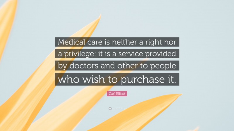 Carl Elliott Quote: “Medical care is neither a right nor a privilege: it is a service provided by doctors and other to people who wish to purchase it.”