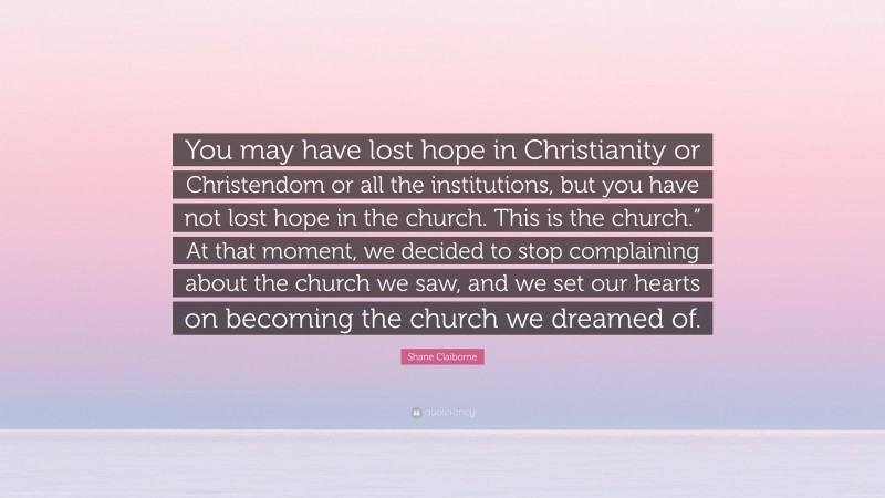 Shane Claiborne Quote: “You may have lost hope in Christianity or Christendom or all the institutions, but you have not lost hope in the church. This is the church.” At that moment, we decided to stop complaining about the church we saw, and we set our hearts on becoming the church we dreamed of.”
