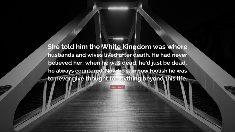 Keith Ward Quote: “She told him the White Kingdom was where husbands and wives lived after death. He had never believed her; when he was dead, he’d just be dead, he always countered. Now he saw how foolish he was to never give thought to anything beyond this life.”