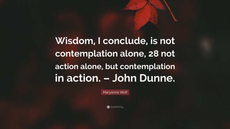 Maryanne Wolf Quote: “Wisdom, I conclude, is not contemplation alone, 28 not action alone, but contemplation in action. – John Dunne.”