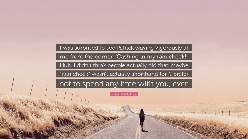 Jordan Castillo Price Quote: “I was surprised to see Patrick waving vigorously at me from the corner. “Cashing in my rain check!” Huh. I didn’t think people actually did that. Maybe “rain check” wasn’t actually shorthand for “I prefer not to spend any time with you, ever.”