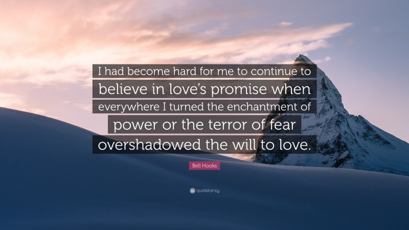 Bell Hooks Quote: “I had become hard for me to continue to believe in love’s promise when everywhere I turned the enchantment of power or the terror of fear overshadowed the will to love.”