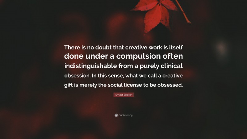 Ernest Becker Quote: “There is no doubt that creative work is itself done under a compulsion often indistinguishable from a purely clinical obsession. In this sense, what we call a creative gift is merely the social license to be obsessed.”