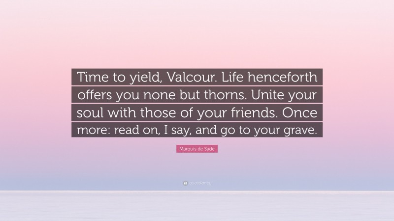 Marquis de Sade Quote: “Time to yield, Valcour. Life henceforth offers you none but thorns. Unite your soul with those of your friends. Once more: read on, I say, and go to your grave.”