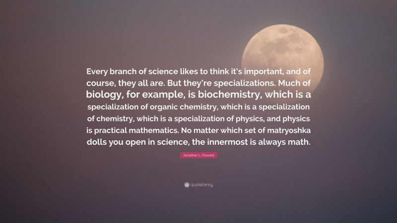 Jonathan L. Howard Quote: “Every branch of science likes to think it’s important, and of course, they all are. But they’re specializations. Much of biology, for example, is biochemistry, which is a specialization of organic chemistry, which is a specialization of chemistry, which is a specialization of physics, and physics is practical mathematics. No matter which set of matryoshka dolls you open in science, the innermost is always math.”