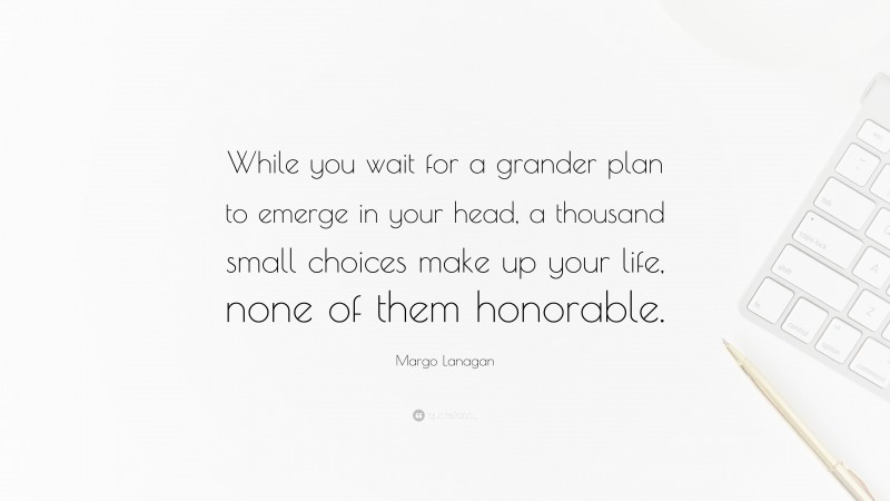Margo Lanagan Quote: “While you wait for a grander plan to emerge in your head, a thousand small choices make up your life, none of them honorable.”