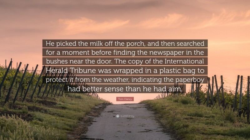 Tom Clancy Quote: “He picked the milk off the porch, and then searched for a moment before finding the newspaper in the bushes near the door. The copy of the International Herald Tribune was wrapped in a plastic bag to protect it from the weather, indicating the paperboy had better sense than he had aim.”