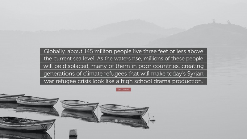 Jeff Goodell Quote: “Globally, about 145 million people live three feet or less above the current sea level. As the waters rise, millions of these people will be displaced, many of them in poor countries, creating generations of climate refugees that will make today’s Syrian war refugee crisis look like a high school drama production.”