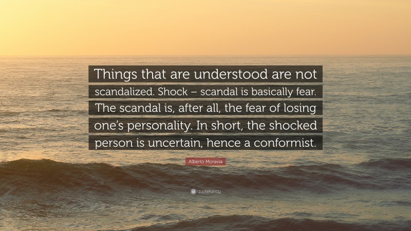 Alberto Moravia Quote: “Things that are understood are not scandalized. Shock – scandal is basically fear. The scandal is, after all, the fear of losing one’s personality. In short, the shocked person is uncertain, hence a conformist.”