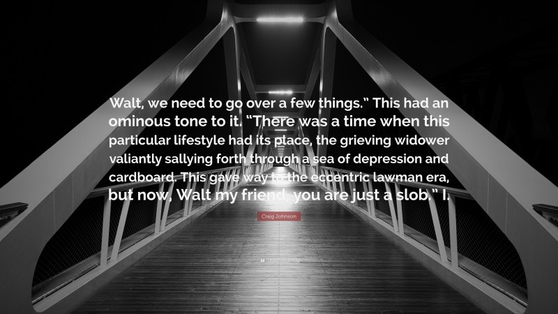 Craig Johnson Quote: “Walt, we need to go over a few things.” This had an ominous tone to it. “There was a time when this particular lifestyle had its place, the grieving widower valiantly sallying forth through a sea of depression and cardboard. This gave way to the eccentric lawman era, but now, Walt my friend, you are just a slob.” I.”