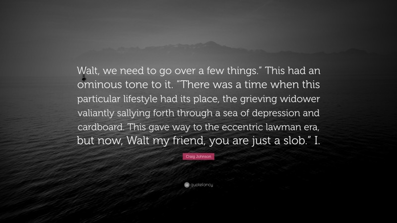 Craig Johnson Quote: “Walt, we need to go over a few things.” This had an ominous tone to it. “There was a time when this particular lifestyle had its place, the grieving widower valiantly sallying forth through a sea of depression and cardboard. This gave way to the eccentric lawman era, but now, Walt my friend, you are just a slob.” I.”