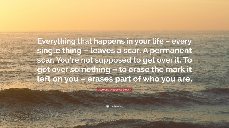 Matthew Woodring Stover Quote: “Everything that happens in your life – every single thing – leaves a scar. A permanent scar. You’re not supposed to get over it. To get over something – to erase the mark it left on you – erases part of who you are.”