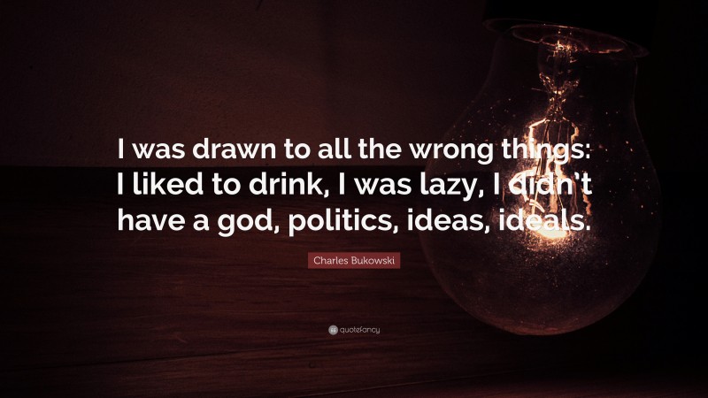 Charles Bukowski Quote: “I was drawn to all the wrong things: I liked to drink, I was lazy, I didn’t have a god, politics, ideas, ideals.”