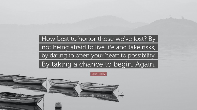 Jane Healey Quote: “How best to honor those we’ve lost? By not being afraid to live life and take risks, by daring to open your heart to possibility. By taking a chance to begin. Again.”