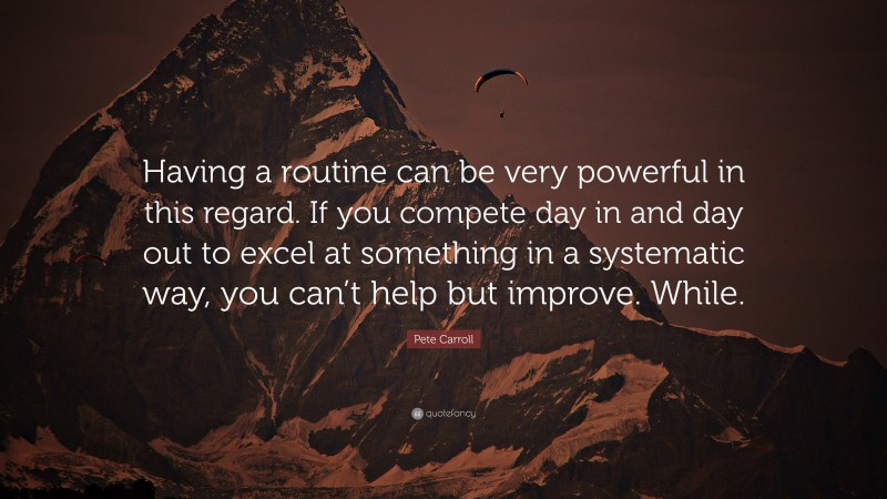 Pete Carroll Quote: “Having a routine can be very powerful in this regard. If you compete day in and day out to excel at something in a systematic way, you can’t help but improve. While.”