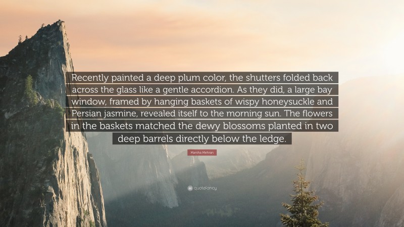 Marsha Mehran Quote: “Recently painted a deep plum color, the shutters folded back across the glass like a gentle accordion. As they did, a large bay window, framed by hanging baskets of wispy honeysuckle and Persian jasmine, revealed itself to the morning sun. The flowers in the baskets matched the dewy blossoms planted in two deep barrels directly below the ledge.”