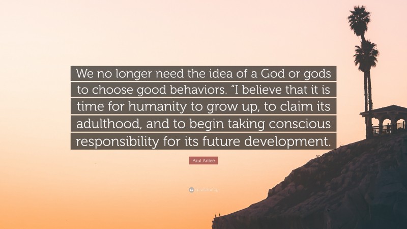 Paul Anlee Quote: “We no longer need the idea of a God or gods to choose good behaviors. “I believe that it is time for humanity to grow up, to claim its adulthood, and to begin taking conscious responsibility for its future development.”