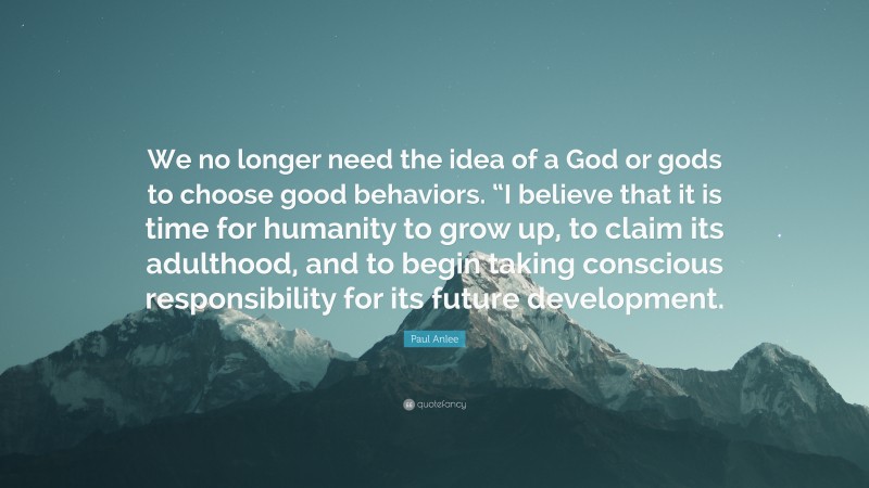 Paul Anlee Quote: “We no longer need the idea of a God or gods to choose good behaviors. “I believe that it is time for humanity to grow up, to claim its adulthood, and to begin taking conscious responsibility for its future development.”