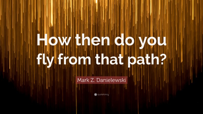 Mark Z. Danielewski Quote: “How then do you fly from that path?”