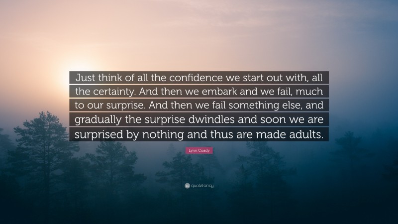 Lynn Coady Quote: “Just think of all the confidence we start out with, all the certainty. And then we embark and we fail, much to our surprise. And then we fail something else, and gradually the surprise dwindles and soon we are surprised by nothing and thus are made adults.”