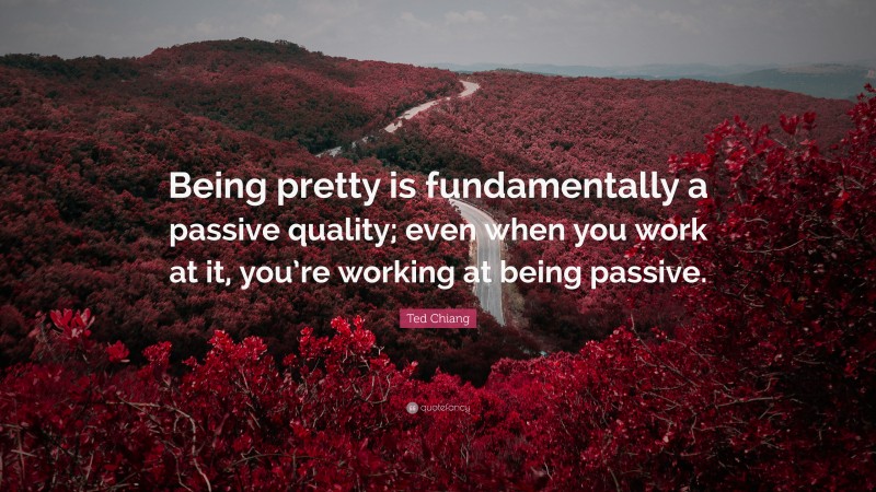 Ted Chiang Quote: “Being pretty is fundamentally a passive quality; even when you work at it, you’re working at being passive.”