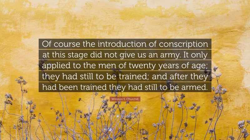 Winston S. Churchill Quote: “Of course the introduction of conscription at this stage did not give us an army. It only applied to the men of twenty years of age; they had still to be trained; and after they had been trained they had still to be armed.”