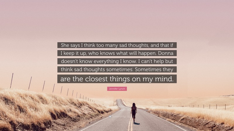 Jennifer Lynch Quote: “She says I think too many sad thoughts, and that if I keep it up, who knows what will happen. Donna doesn’t know everything I know. I can’t help but think sad thoughts sometimes. Sometimes they are the closest things on my mind.”