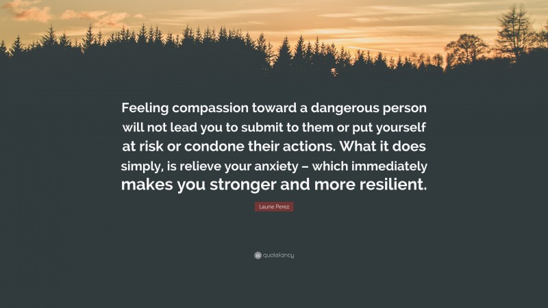 Laurie Perez Quote: “Feeling compassion toward a dangerous person will not lead you to submit to them or put yourself at risk or condone their actions. What it does simply, is relieve your anxiety – which immediately makes you stronger and more resilient.”