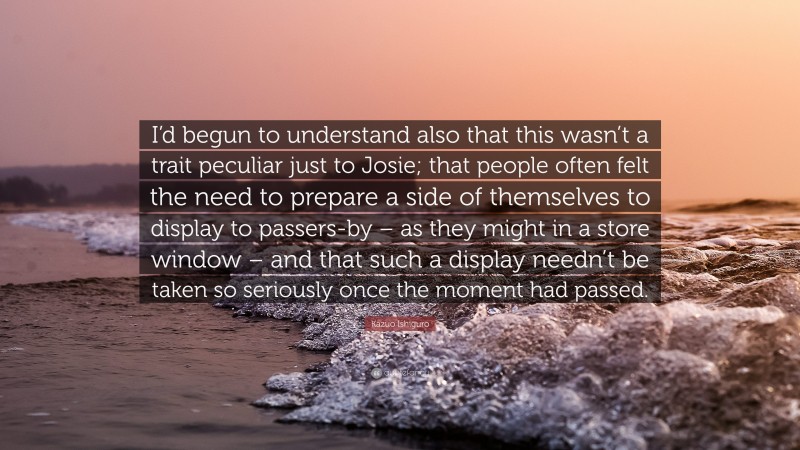 Kazuo Ishiguro Quote: “I’d begun to understand also that this wasn’t a trait peculiar just to Josie; that people often felt the need to prepare a side of themselves to display to passers-by – as they might in a store window – and that such a display needn’t be taken so seriously once the moment had passed.”