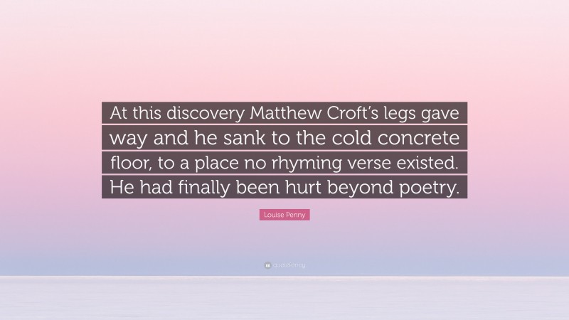 Louise Penny Quote: “At this discovery Matthew Croft’s legs gave way and he sank to the cold concrete floor, to a place no rhyming verse existed. He had finally been hurt beyond poetry.”