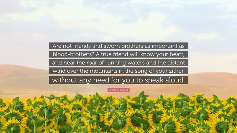 Aliette de Bodard Quote: “Are not friends and sworn brothers as important as blood-brothers? A true friend will know your heart, and hear the roar of running waters and the distant wind over the mountains in the song of your zither, without any need for you to speak aloud.”