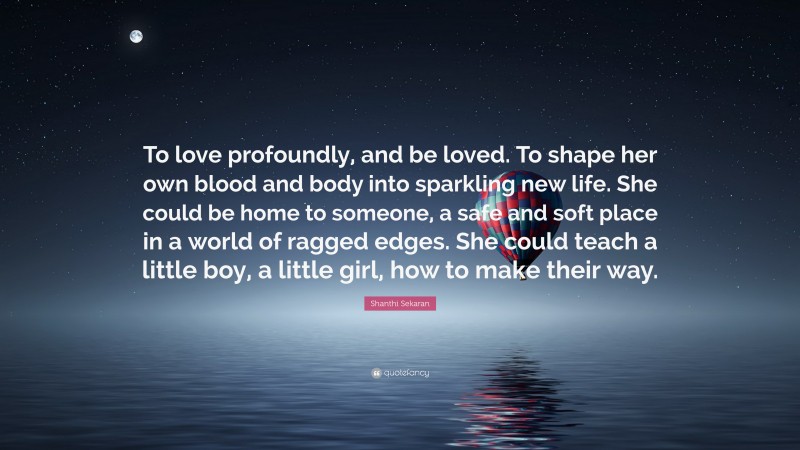 Shanthi Sekaran Quote: “To love profoundly, and be loved. To shape her own blood and body into sparkling new life. She could be home to someone, a safe and soft place in a world of ragged edges. She could teach a little boy, a little girl, how to make their way.”