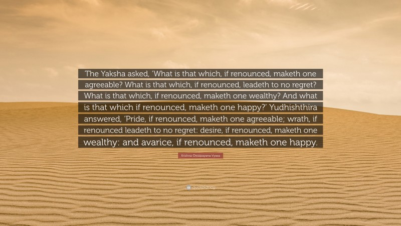 Krishna-Dwaipayana Vyasa Quote: “The Yaksha asked, ‘What is that which, if renounced, maketh one agreeable? What is that which, if renounced, leadeth to no regret? What is that which, if renounced, maketh one wealthy? And what is that which if renounced, maketh one happy?’ Yudhishthira answered, ‘Pride, if renounced, maketh one agreeable; wrath, if renounced leadeth to no regret: desire, if renounced, maketh one wealthy: and avarice, if renounced, maketh one happy.”