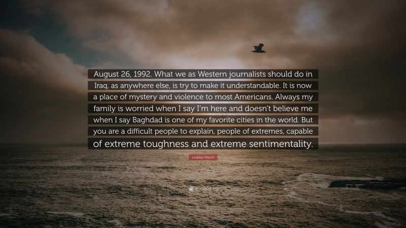 Lindsey Hilsum Quote: “August 26, 1992. What we as Western journalists should do in Iraq, as anywhere else, is try to make it understandable. It is now a place of mystery and violence to most Americans. Always my family is worried when I say I’m here and doesn’t believe me when I say Baghdad is one of my favorite cities in the world. But you are a difficult people to explain, people of extremes, capable of extreme toughness and extreme sentimentality.”