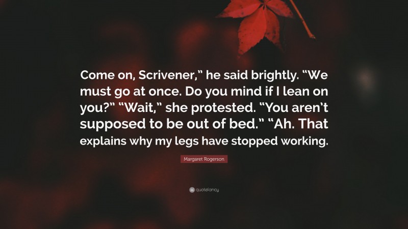 Margaret Rogerson Quote: “Come on, Scrivener,” he said brightly. “We must go at once. Do you mind if I lean on you?” “Wait,” she protested. “You aren’t supposed to be out of bed.” “Ah. That explains why my legs have stopped working.”