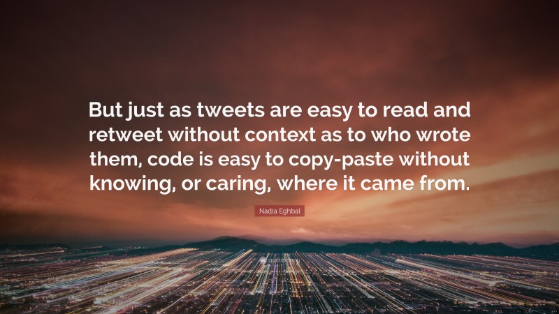 Nadia Eghbal Quote: “But just as tweets are easy to read and retweet without context as to who wrote them, code is easy to copy-paste without knowing, or caring, where it came from.”