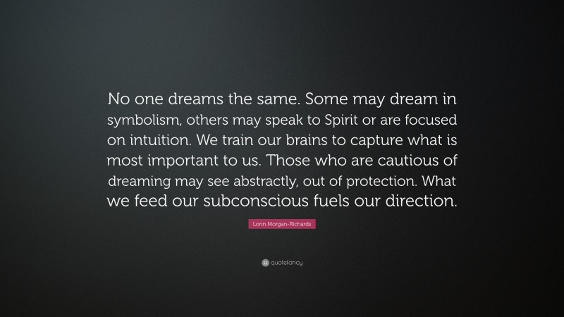 Lorin Morgan-Richards Quote: “No one dreams the same. Some may dream in symbolism, others may speak to Spirit or are focused on intuition. We train our brains to capture what is most important to us. Those who are cautious of dreaming may see abstractly, out of protection. What we feed our subconscious fuels our direction.”