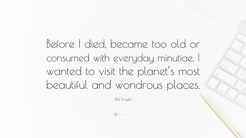 Phil Knight Quote: “Before I died, became too old or consumed with everyday minutiae, I wanted to visit the planet’s most beautiful and wondrous places.”