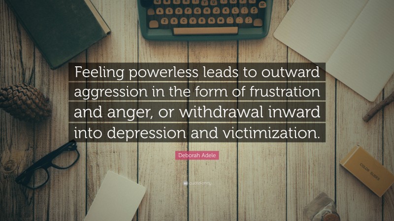 Deborah Adele Quote: “Feeling powerless leads to outward aggression in the form of frustration and anger, or withdrawal inward into depression and victimization.”