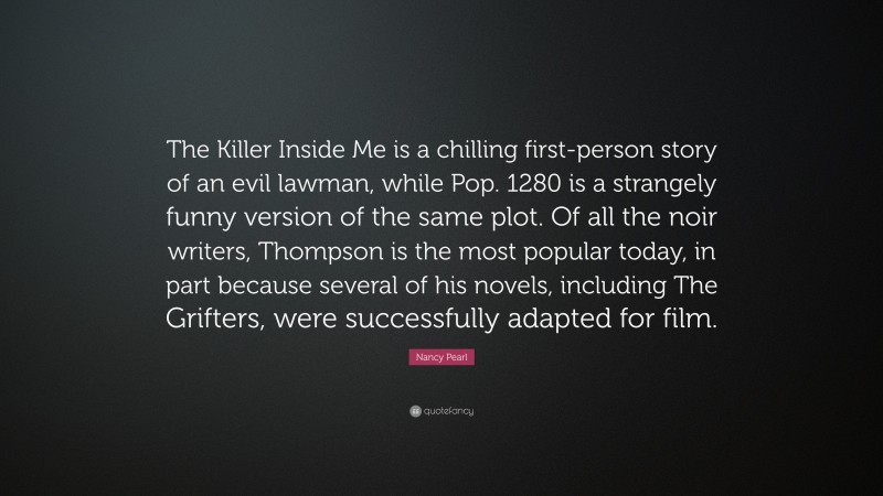 Nancy Pearl Quote: “The Killer Inside Me is a chilling first-person story of an evil lawman, while Pop. 1280 is a strangely funny version of the same plot. Of all the noir writers, Thompson is the most popular today, in part because several of his novels, including The Grifters, were successfully adapted for film.”