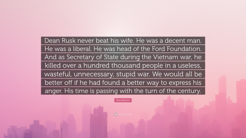 Brad Blanton Quote: “Dean Rusk never beat his wife. He was a decent man. He was a liberal. He was head of the Ford Foundation. And as Secretary of State during the Vietnam war, he killed over a hundred thousand people in a useless, wasteful, unnecessary, stupid war. We would all be better off if he had found a better way to express his anger. His time is passing with the turn of the century.”