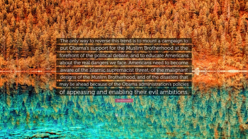 David Horowitz Quote: “The only way to reverse this trend is to mount a campaign to put Obama’s support for the Muslim Brotherhood at the forefront of the political debate, and to educate Americans about the real dangers we face. Americans need to become aware of the Islamic supremacist threat, of the malignant designs of the Muslim Brotherhood, and of the disasters that may lie ahead because of the Obama administration’s policies of appeasing and enabling their evil ambitions.”