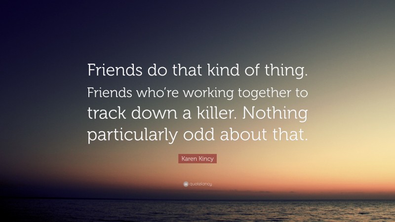 Karen Kincy Quote: “Friends do that kind of thing. Friends who’re working together to track down a killer. Nothing particularly odd about that.”