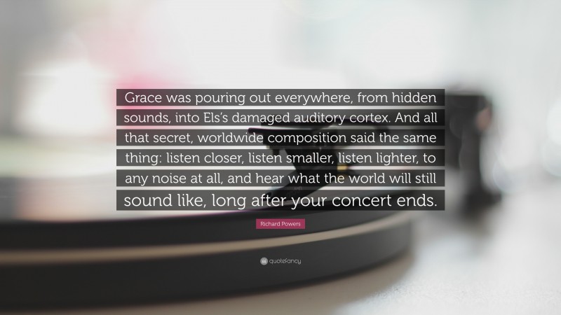 Richard Powers Quote: “Grace was pouring out everywhere, from hidden sounds, into Els’s damaged auditory cortex. And all that secret, worldwide composition said the same thing: listen closer, listen smaller, listen lighter, to any noise at all, and hear what the world will still sound like, long after your concert ends.”