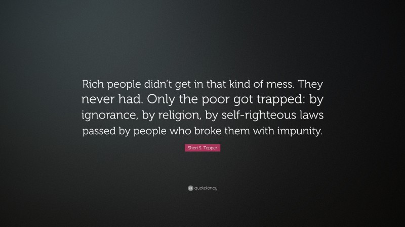 Sheri S. Tepper Quote: “Rich people didn’t get in that kind of mess. They never had. Only the poor got trapped: by ignorance, by religion, by self-righteous laws passed by people who broke them with impunity.”