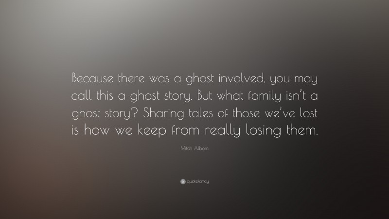 Mitch Albom Quote: “Because there was a ghost involved, you may call this a ghost story. But what family isn’t a ghost story? Sharing tales of those we’ve lost is how we keep from really losing them.”