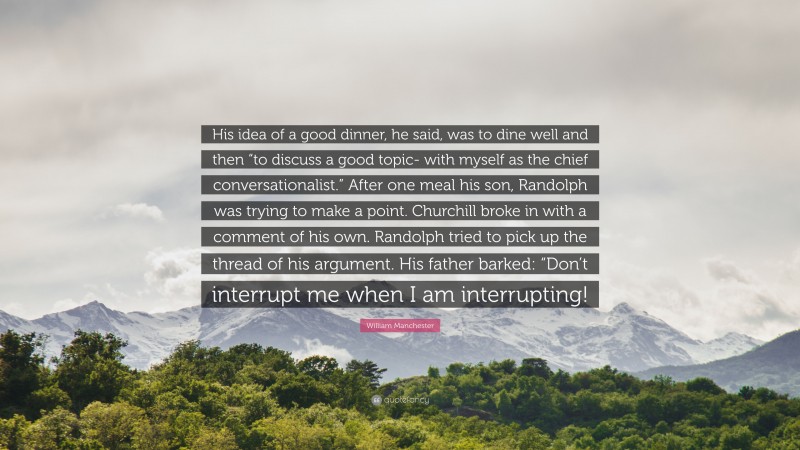 William Manchester Quote: “His idea of a good dinner, he said, was to dine well and then “to discuss a good topic- with myself as the chief conversationalist.” After one meal his son, Randolph was trying to make a point. Churchill broke in with a comment of his own. Randolph tried to pick up the thread of his argument. His father barked: “Don’t interrupt me when I am interrupting!”