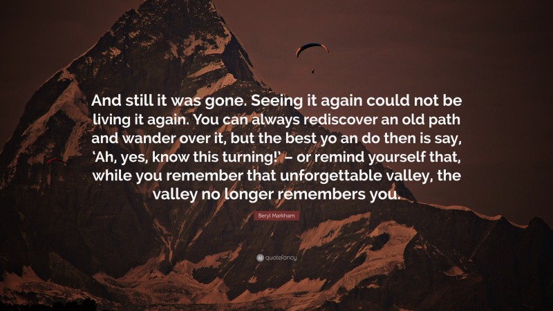 Beryl Markham Quote: “And still it was gone. Seeing it again could not be living it again. You can always rediscover an old path and wander over it, but the best yo an do then is say, ‘Ah, yes, know this turning!’ – or remind yourself that, while you remember that unforgettable valley, the valley no longer remembers you.”