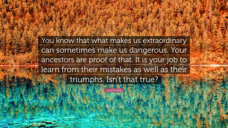 Jude Watson Quote: “You know that what makes us extraordinary can sometimes make us dangerous. Your ancestors are proof of that. It is your job to learn from their mistakes as well as their triumphs. Isn’t that true?”
